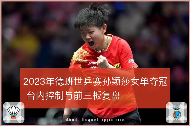 2023年德班世乒赛孙颖莎女单夺冠 台内控制与前三板复盘 2023年德班世乒赛孙颖莎女单夺冠 台内控制与前三板复盘